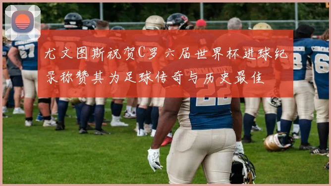 尤文图斯祝贺C罗六届世界杯进球纪录称赞其为足球传奇与历史最佳