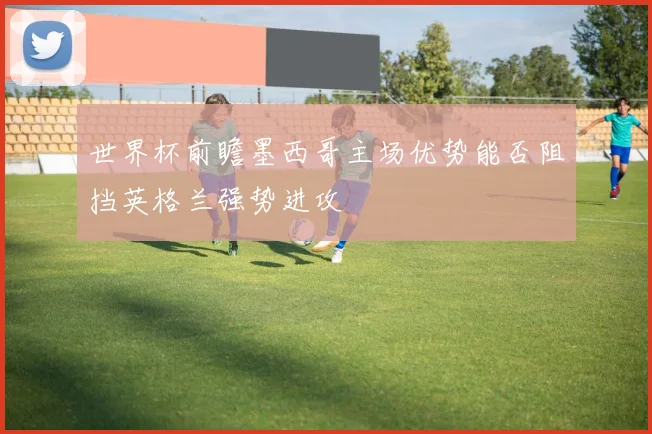 世界杯前瞻墨西哥主场优势能否阻挡英格兰强势进攻
