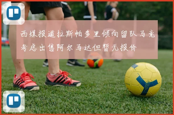 西媒报道拉斯帕多里倾向留队马竞考虑出售阿尔马达但暂无报价