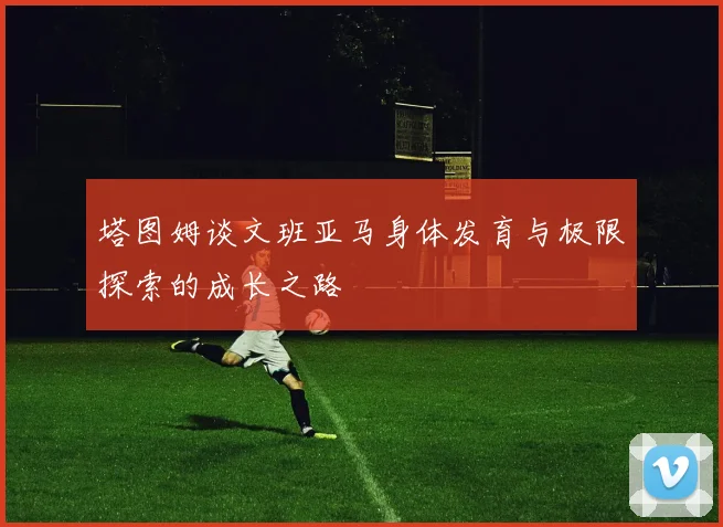 塔图姆谈文班亚马身体发育与极限探索的成长之路