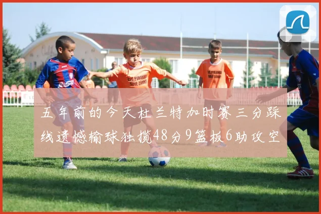 五年前的今天杜兰特加时赛三分踩线遗憾输球独揽48分9篮板6助攻空砍成悲剧