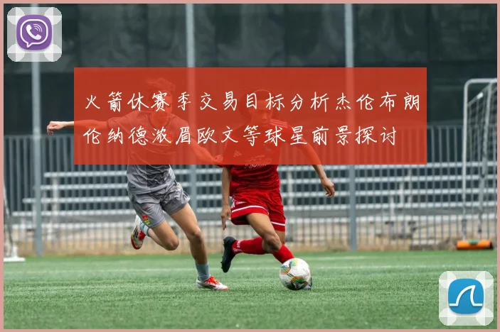 火箭休赛季交易目标分析杰伦布朗伦纳德浓眉欧文等球星前景探讨