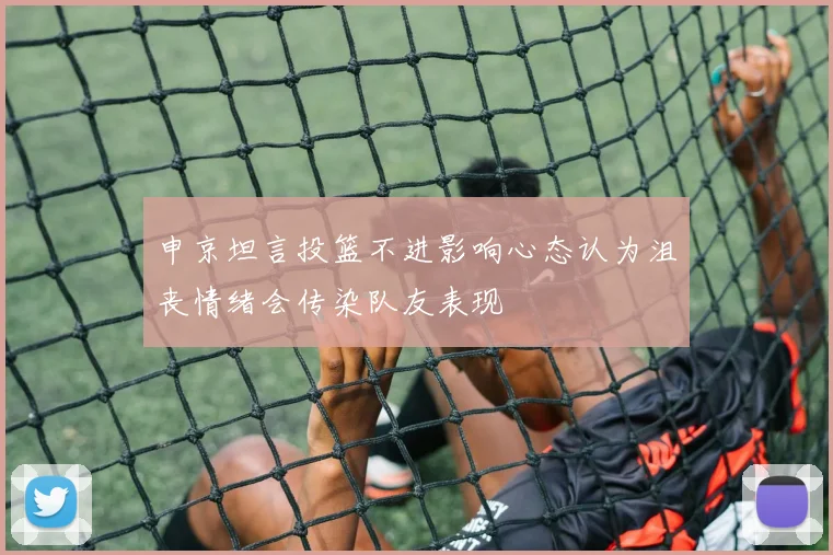 申京坦言投篮不进影响心态认为沮丧情绪会传染队友表现