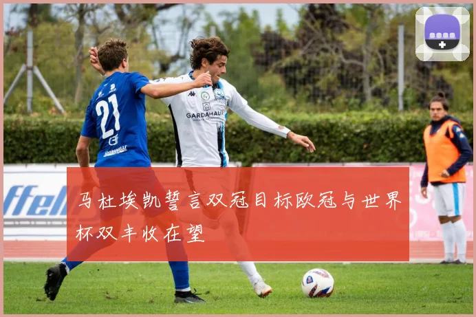 马杜埃凯誓言双冠目标欧冠与世界杯双丰收在望