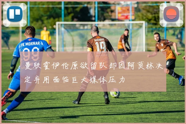 曼联霍伊伦原欲留队却因阿莫林决定弃用面临巨大媒体压力