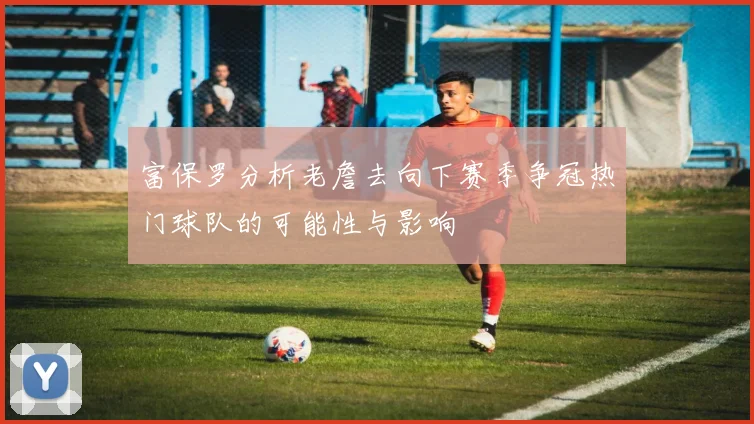 富保罗分析老詹去向下赛季争冠热门球队的可能性与影响