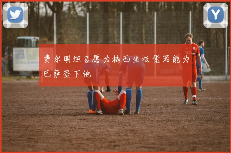 费尔明坦言愿为梅西坐板凳若能为巴萨签下他