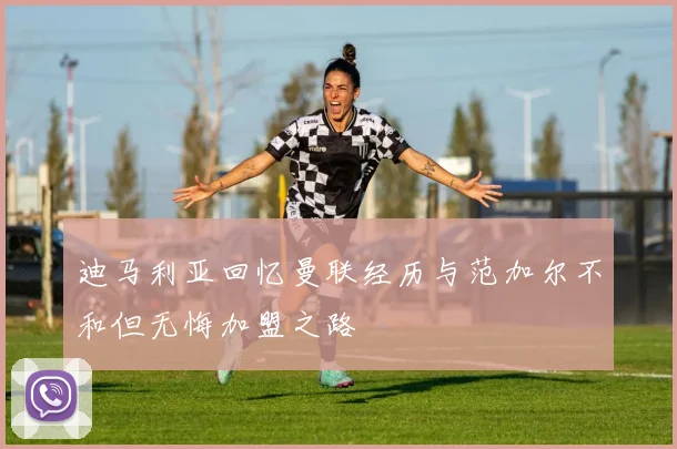 迪马利亚回忆曼联经历与范加尔不和但无悔加盟之路
