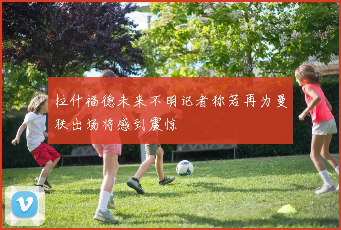 拉什福德未来不明记者称若再为曼联出场将感到震惊