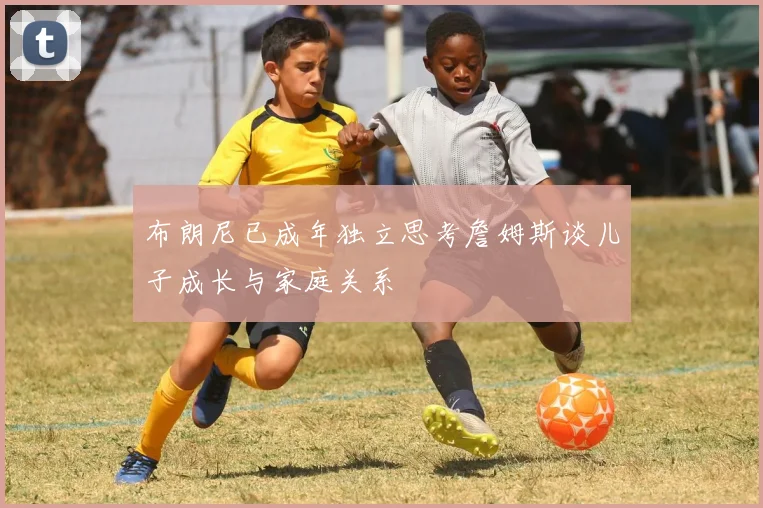 布朗尼已成年独立思考詹姆斯谈儿子成长与家庭关系