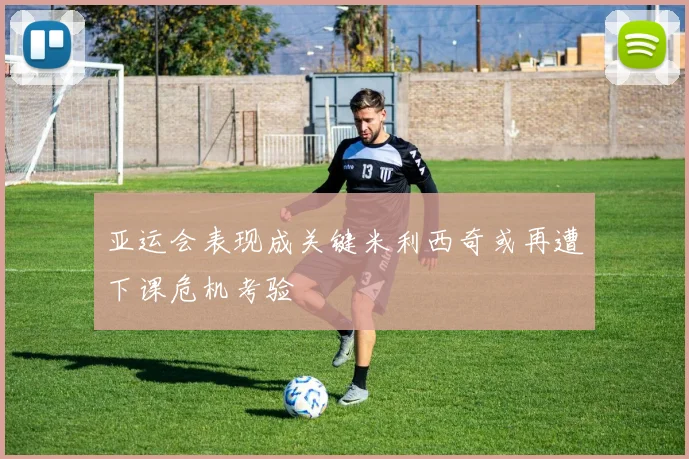亚运会表现成关键米利西奇或再遭下课危机考验