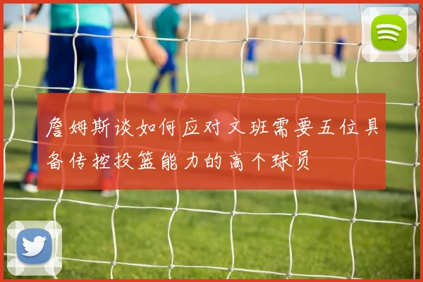 詹姆斯谈如何应对文班需要五位具备传控投篮能力的高个球员