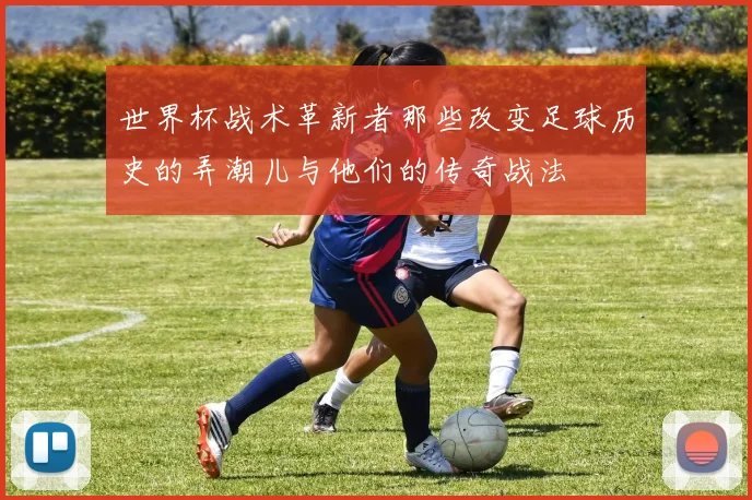 世界杯战术革新者那些改变足球历史的弄潮儿与他们的传奇战法