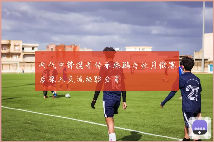 两代中锋携手传承韩鹏与杜月徵赛后深入交流经验分享