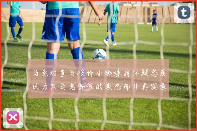马竞对皇马报价小蜘蛛持怀疑态度认为只是老佛爷的表态而非真实意图