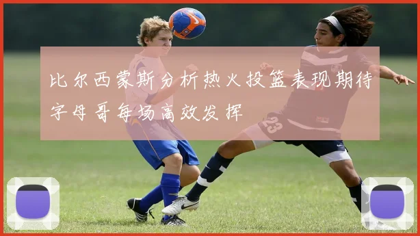 比尔西蒙斯分析热火投篮表现期待字母哥每场高效发挥