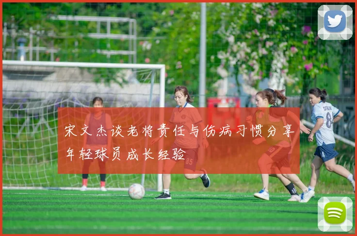 宋文杰谈老将责任与伤病习惯分享年轻球员成长经验