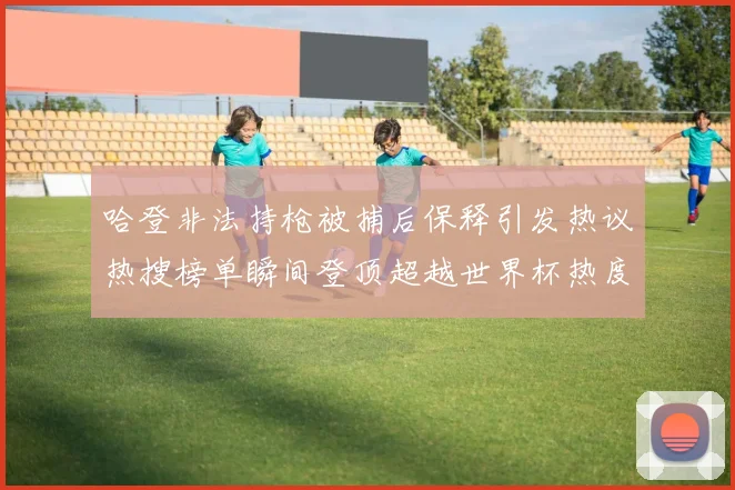 哈登非法持枪被捕后保释引发热议热搜榜单瞬间登顶超越世界杯热度