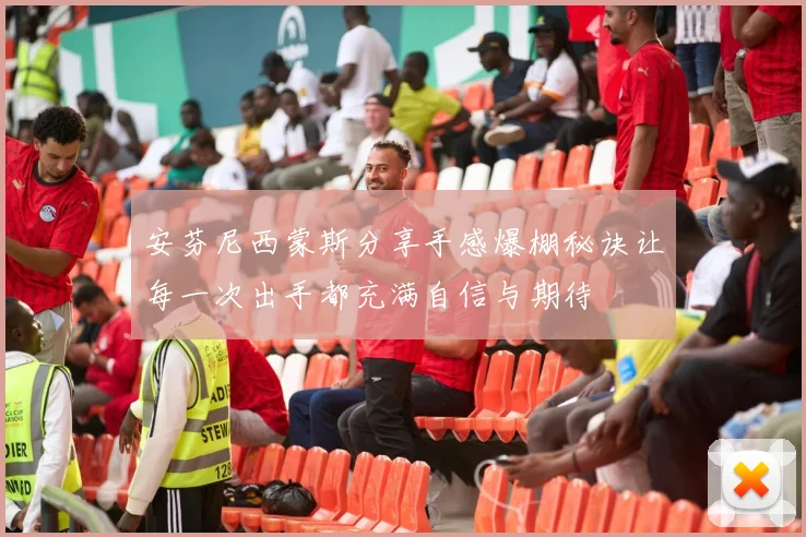 安芬尼西蒙斯分享手感爆棚秘诀让每一次出手都充满自信与期待
