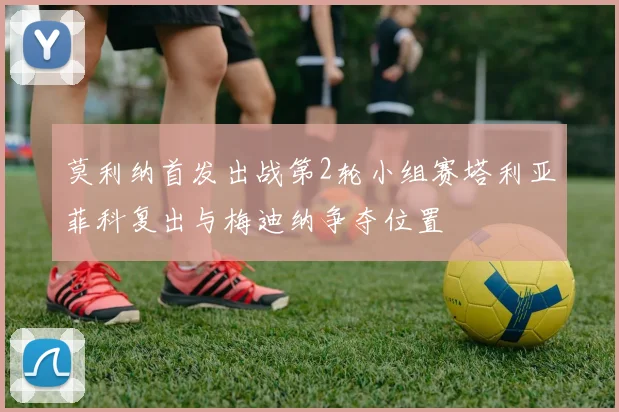 莫利纳首发出战第2轮小组赛塔利亚菲科复出与梅迪纳争夺位置