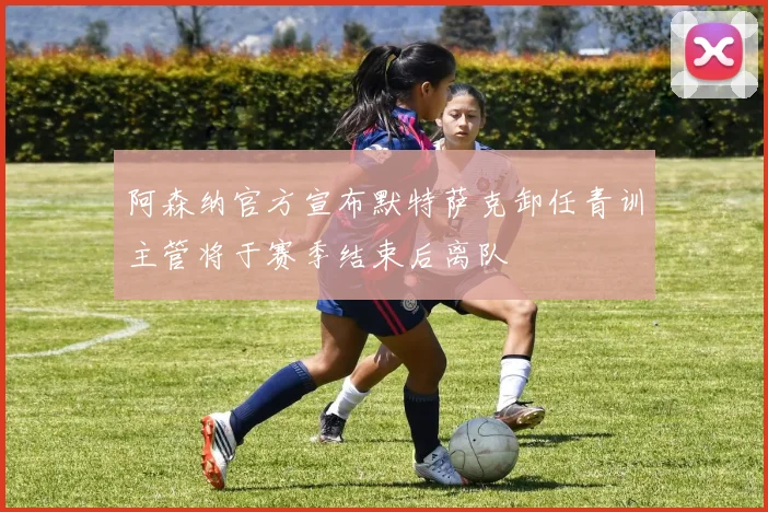 阿森纳官方宣布默特萨克卸任青训主管将于赛季结束后离队