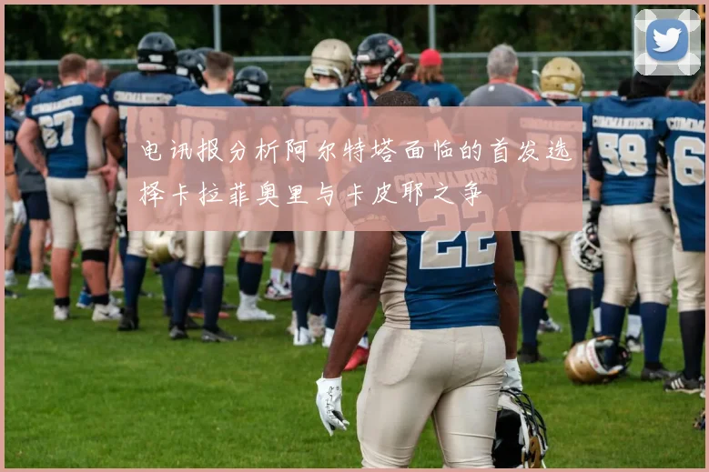 电讯报分析阿尔特塔面临的首发选择卡拉菲奥里与卡皮耶之争