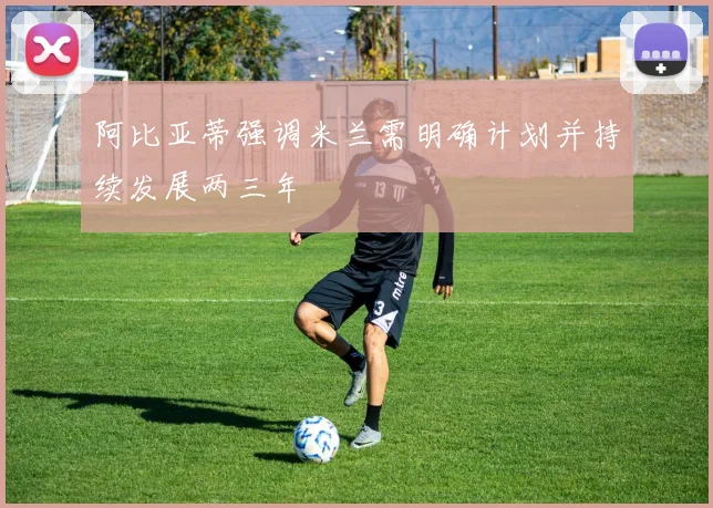 阿比亚蒂强调米兰需明确计划并持续发展两三年