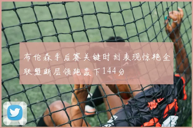 布伦森季后赛关键时刻表现惊艳全联盟断层领跑轰下144分