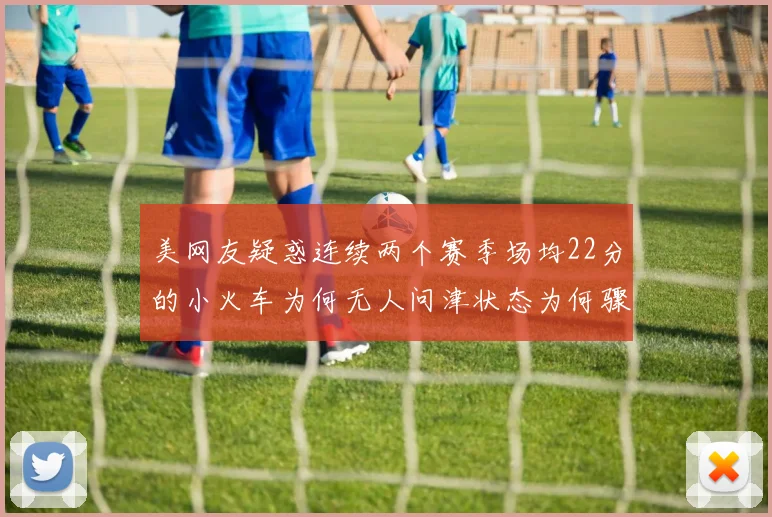美网友疑惑连续两个赛季场均22分的小火车为何无人问津状态为何骤降