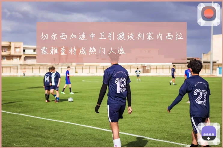 切尔西加速中卫引援谈判塞内西拉蒙雅奎特成热门人选