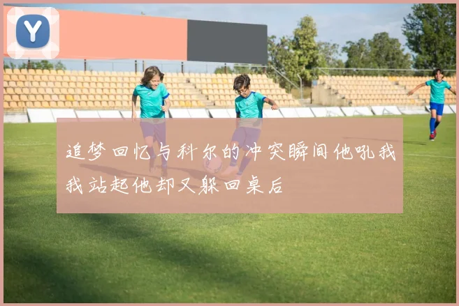 追梦回忆与科尔的冲突瞬间他吼我我站起他却又躲回桌后