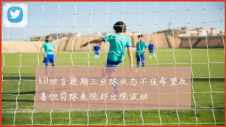 KD坦言近期三分球状态不佳希望改善但罚球表现却出现波动