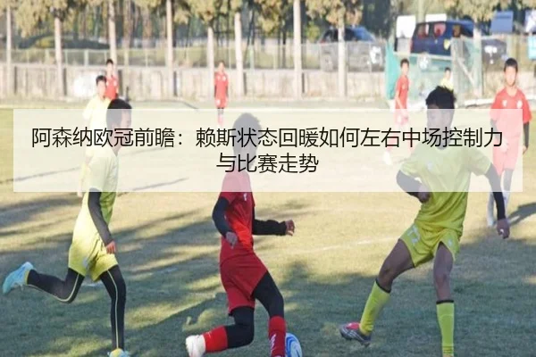 阿森纳欧冠前瞻:赖斯状态回暖如何左右中场控制力与比赛走势